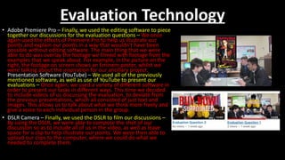 Evaluation Technology
• Adobe Premiere Pro – Finally, we used the editing software to piece
together our discussions for the evaluation questions – We once
again used the effects of Premiere Pro to help us illustrate our
points and explain our points in a way that wouldn’t have been
possible without editing software. The main thing that we were
able to do was overlay the footage we filmed with footage from the
examples that we speak about. For example, in the picture on the
right, the footage on screen shows an Eminem poster, whilst we
were talking about the inspiration for our ancillary project.
Presentation Software (YouTube) – We used all of the previously
mentioned software, as well as use of YouTube to present our
evaluations – Once again, we used a variety of different software in
order to present our tasks in different ways. This time we decided
to include videos of us discussing the evaluation, to deviate from
the previous presentations, which all consisted of just text and
images. This allows us to talk about what we think more freely and
give a voice to each individual person in the group.
• DSLR Camera – Finally, we used the DSLR to film our discussions –
By using the DSLR, we were able to compose the shot of our
discussion so as to include all of us in the video, as well as leave
space for a clip to help illustrate our points. We were then able to
upload our clips to the computer, where we could do what we
needed to complete them.
 