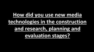How did you use new media
technologies in the construction
and research, planning and
evaluation stages?
 