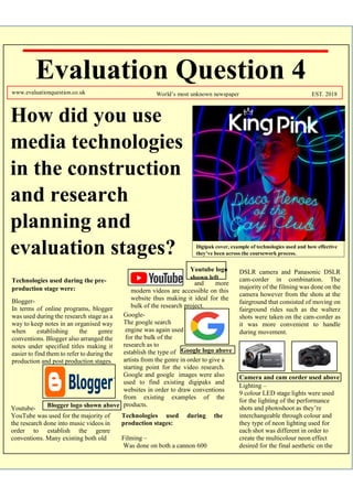 Evaluation Question 4
How did you use
media technologies
in the construction
and research
planning and
evaluation stages?
www.evaluationquestion.co.uk World’s most unknown newspaper EST. 2018
Technologies used during the pre-
production stage were:
Blogger-
In terms of online programs, blogger
was used during the research stage as a
way to keep notes in an organised way
when establishing the genre
conventions. Blogger also arranged the
notes under specified titles making it
easier to find them to refer to during the
production and post production stages.
and more
modern videos are accessible on this
website thus making it ideal for the
bulk of the research project.
DSLR camera and Panasonic DSLR
cam-corder in combination. The
majority of the filming was done on the
camera however from the shots at the
fairground that consisted of moving on
fairground rides such as the walterz
shots were taken on the cam-corder as
it was more convenient to handle
during movement.
Blogger logo shown aboveYoutube-
YouTube was used for the majority of
the research done into music videos in
order to establish the genre
conventions. Many existing both old
Youtube logo
shown left
Google-
The google search
engine was again used
for the bulk of the
research as to
establish the type of
artists from the genre in order to give a
starting point for the video research.
Google and google images were also
used to find existing digipaks and
websites in order to draw conventions
from existing examples of the
products.
Google logo above
Technologies used during the
production stages:
Filming –
Was done on both a cannon 600
Camera and cam corder used above
Lighting –
9 colour LED stage lights were used
for the lighting of the performance
shots and photoshoot as they’re
interchangeable through colour and
they type of neon lighting used for
each shot was different in order to
create the multicolour neon effect
desired for the final aesthetic on the
Digipak cover, example of technologies used and how effective
they’ve been across the coursework process.
 