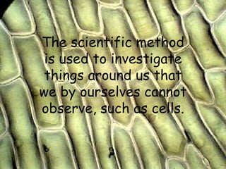 The scientific method is used to investigate things around us that we by ourselves cannot observe, such as cells. 