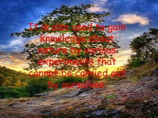 It is also used to gain knowledge about nature by various experiments that cannot be carried out by ourselves. 