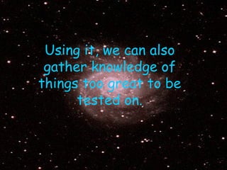 Using it, we can also gather knowledge of things too great to be tested on. 