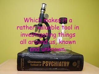 Which makes it a rather valuable tool in investigating things all around us, known and unknown. 