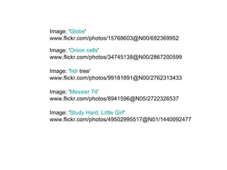 Image: ' Globe '  www.flickr.com/photos/15768603@N00/692369952 Image: ' Onion cells '  www.flickr.com/photos/34745138@N00/2867200599  Image: ' hdr  tree '  www.flickr.com/photos/99181891@N00/2762313433  Image: ' Messier 74 '  www.flickr.com/photos/8941596@N05/2722326537 Image: ' Study Hard, Little Girl '  www.flickr.com/photos/49502995517@N01/1440092477  