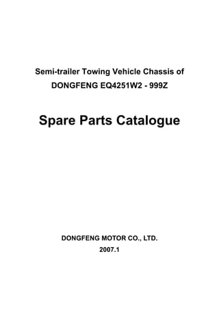 Semi-trailer Towing Vehicle Chassis of
    DONGFENG EQ4251W2 - 999Z



Spare Parts Catalogue




      DONGFENG MOTOR CO., LTD.
                2007.1
 
