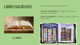 LIBRO SAGRADO
La Biblia
Consta de 73 libros, dividiendose en dos:
ANTIGUO TESTAMENTO: Se divide en cuatro partes
cada una con sus libros.
NUEVO TESTAMENTO: Se divide en 5 partes, cada una
con sus libros.
 