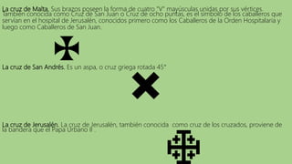 La cruz de Malta. Sus brazos poseen la forma de cuatro "V" mayúsculas unidas por sus vértices.
También conocida como Cruz de San Juan o Cruz de ocho puntas, es el símbolo de los caballeros que
servían en el hospital de Jerusalén, conocidos primero como los Caballeros de la Orden Hospitalaria y
luego como Caballeros de San Juan.
La cruz de San Andrés. Es un aspa, o cruz griega rotada 45°
La cruz de Jerusalén. La cruz de Jerusalén, también conocida como cruz de los cruzados, proviene de
la bandera que el Papa Urbano II .
 