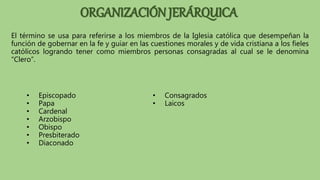 El término se usa para referirse a los miembros de la Iglesia católica que desempeñan la
función de gobernar en la fe y guiar en las cuestiones morales y de vida cristiana a los fieles
católicos logrando tener como miembros personas consagradas al cual se le denomina
“Clero”.
• Episcopado
• Papa
• Cardenal
• Arzobispo
• Obispo
• Presbiterado
• Diaconado
• Consagrados
• Laicos
ORGANIZACIÓN JERÁRQUICA
 