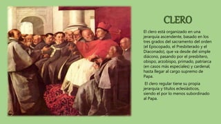 CLERO
El clero está organizado en una
jerarquía ascendente, basado en los
tres grados del sacramento del orden
(el Episcopado, el Presbiterado y el
Diaconado), que va desde del simple
diácono, pasando por el presbítero,
obispo, arzobispo, primado, patriarca
(en casos más especiales) y cardenal,
hasta llegar al cargo supremo de
Papa.
El clero regular tiene su propia
jerarquía y títulos eclesiásticos,
siendo el por lo menos subordinado
al Papa.
 