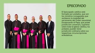 EPISCOPADO
El Episcopado católico está
formado por prelados, que son
los ministros consagrados que
recibieron la totalidad del
sacramento del Orden sacerdotal.
Exceptuando el Papa, que posee
jurisdicción universal y suprema
sobre toda la Iglesia católica, los
prelados pueden tener
jurisdicción ordinaria sobre sus
respectivas circunscripciones
eclesiásticas.
 