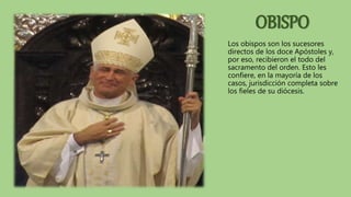 OBISPO
Los obispos son los sucesores
directos de los doce Apóstoles y,
por eso, recibieron el todo del
sacramento del orden. Esto les
confiere, en la mayoría de los
casos, jurisdicción completa sobre
los fieles de su diócesis.
 