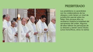PRESBITERADO
Los presbíteros (o sacerdotes)
son los colaboradores de los
obispos y solo tienen un nivel de
jurisdicción parcial sobre los
fieles. Esto porque ellos no
recibieron todavía la totalidad del
sacramento del orden. Algunos
de ellos lideran las parroquias de
su diócesis y tienen varios títulos
(unos honoríficos, otros no tanto)
 
