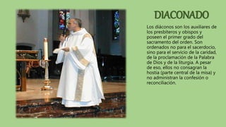DIACONADO
Los diáconos son los auxiliares de
los presbíteros y obispos y
poseen el primer grado del
sacramento del orden. Son
ordenados no para el sacerdocio,
sino para el servicio de la caridad,
de la proclamación de la Palabra
de Dios y de la liturgia. A pesar
de eso, ellos no consagran la
hostia (parte central de la misa) y
no administran la confesión o
reconciliación.
 