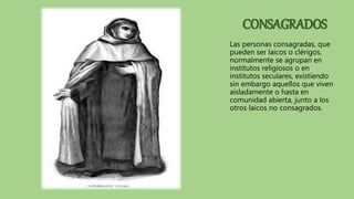 CONSAGRADOS
Las personas consagradas, que
pueden ser laicos o clérigos,
normalmente se agrupan en
institutos religiosos o en
institutos seculares, existiendo
sin embargo aquellos que viven
aisladamente o hasta en
comunidad abierta, junto a los
otros laicos no consagrados.
 