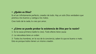  ¿Quién es Dios?
Es el ser infinitamente perfecto, creador de todo. Hay un solo Dios verdadero que
premia a los buenos y castiga a los malos.
Creo todo de la nada, lo creo por amor.
 ¿Cómo se puede probar la existencia de Dios por la razón?
1- Es la causa primera (nadie lo creo). Todo efecto tiene causa
2- La naturaleza tiene un orden
3- Todos los hombres, en la voz de la conciencia, saben lo que es bueno o malo.
Esto es porque todos tienen un mismo creador.
 