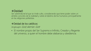 Deidad de los católicos:
Anglosajón God; alemán Gott
• El nombre propio del Ser Supremo e Infinito, Creador y Regente
del universo, a quien el hombre debe alabanza y obediencia.
Deidad:
Ser sobrenatural al que se rinde culto, considerando que tiene poder sobre un
ámbito concreto de la realidad y sobre el destino de los humanos; principalmente
en las religiones politeístas.
 