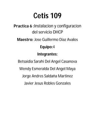 Cetis 109
Practica 6 :Instalacion y configuracion
del servicio DHCP
Maestro: Jose Guillermo Diaz Avalos
Equipo:4
Integrantes:
Betsaidia Sarahi Del Angel Casanova
Wendy Esmeralda Del Angel Maya
Jorge Andres Saldaña Martinez
Javier Jesus Robles Gonzales
 