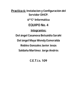 Practica 6: Instalacion y Configuración del
Servidor DHCP.
6º”C” Informática
EQUIPO No. 4
Integrantes:
Del ángel Casanova Betsaidia Sarahi
Del ángel Maya Wendy Esmeralda
Robles Gonzales Javier Jesús
Saldaña Martínez Jorge Andrés
C.E.T.i.s. 109
 