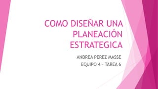COMO DISEÑAR UNA
PLANEACIÓN
ESTRATEGICA
ANDREA PEREZ MASSE
EQUIPO 4 – TAREA 6
 