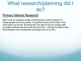 What research/planning did I
do?
Primary Market Research
Next I took my audience profile and did primary market research by
asking people who fit my profile, 10 questions about a film trailer in the
same genre as my film. By doing this I am able to find out exactly what
my target audience like and what they don't like. I will then be able to take
those aspects into consideration and apply them to my film.
 