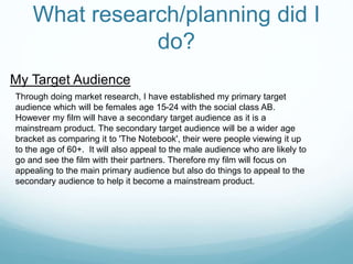 What research/planning did I
do?
My Target Audience
Through doing market research, I have established my primary target
audience which will be females age 15-24 with the social class AB.
However my film will have a secondary target audience as it is a
mainstream product. The secondary target audience will be a wider age
bracket as comparing it to 'The Notebook', their were people viewing it up
to the age of 60+. It will also appeal to the male audience who are likely to
go and see the film with their partners. Therefore my film will focus on
appealing to the main primary audience but also do things to appeal to the
secondary audience to help it become a mainstream product.
 