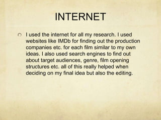 INTERNET
I used the internet for all my research. I used
websites like IMDb for finding out the production
companies etc. for each film similar to my own
ideas. I also used search engines to find out
about target audiences, genre, film opening
structures etc. all of this really helped when
deciding on my final idea but also the editing.
 