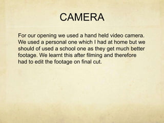 CAMERA
For our opening we used a hand held video camera.
We used a personal one which I had at home but we
should of used a school one as they get much better
footage. We learnt this after filming and therefore
had to edit the footage on final cut.
 