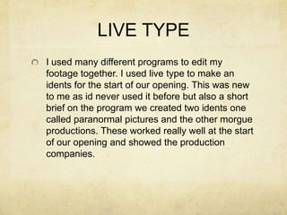 LIVE TYPE
I used many different programs to edit my
footage together. I used live type to make an
idents for the start of our opening. This was new
to me as id never used it before but also a short
brief on the program we created two idents one
called paranormal pictures and the other morgue
productions. These worked really well at the start
of our opening and showed the production
companies.
 
