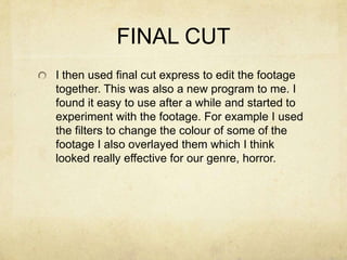 FINAL CUT
I then used final cut express to edit the footage
together. This was also a new program to me. I
found it easy to use after a while and started to
experiment with the footage. For example I used
the filters to change the colour of some of the
footage I also overlayed them which I think
looked really effective for our genre, horror.
 