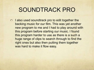 SOUNDTRACK PRO
I also used soundtrack pro to edit together the
backing music for our film. This was yet another
new program to me and I had to play around with
this program before starting our music. I found
this program harder to use as there is a such a
huge range of clips to search through to find the
right ones but also then putting them together
was hard to make it flow easy.
 