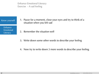 Enhance Emotional Literacy
Exercise - A sad feeling
27 info@dna.com.sa www.dna.com.sa
1. Pause for a moment, close your eyes and try to think of a
situation when you felt sad
2. Remember the situation well
3. Write down some other words to describe your feeling
4. Now try to write down 3 more words to describe your feeling
Know yourself
Enhance
Emotional
Literacy
 