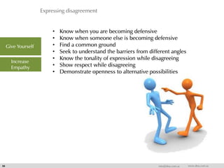 Expressing disagreement
54 info@dna.com.sa www.dna.com.sa
• Know when you are becoming defensive
• Know when someone else is becoming defensive
• Find a common ground
• Seek to understand the barriers from different angles
• Know the tonality of expression while disagreeing
• Show respect while disagreeing
• Demonstrate openness to alternative possibilities
Give Yourself
Increase
Empathy
 