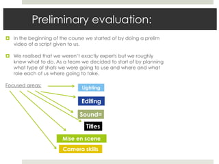 Preliminary evaluation:
 In the beginning of the course we started of by doing a prelim
video of a script given to us.
 We realised that we weren’t exactly experts but we roughly
knew what to do. As a team we decided to start of by planning
what type of shots we were going to use and where and what
role each of us where going to take.
Focused areas:
Camera skills
Mise en scene
Lighting
Sound=
Editing
Titles
 