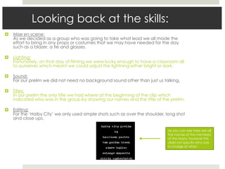 Looking back at the skills:
 Mise en scene:
As we decided as a group who was going to take what lead we all made the
effort to bring in any props or costumes that we may have needed for the day
such as a blazer, a tie and glasses.
 Lighting:
Fortunately, on that day of filming we were lucky enough to have a classroom all
to ourselves which meant we could adjust the lightning either bright or dark.
 Sound:
For our prelim we did not need no background sound other than just us talking.
 Titles:
In our prelim the only title we had where at the beginning of the clip which
indicated who was in the group by showing our names and the title of the prelim.
 Editing:
For the ‘Holby City’ we only used simple shots such as over the shoulder, long shot
and close ups.
As you can see here are all
the names of the members
of the team, however this
does not specify who was
in charge of what.
 