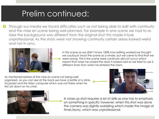 Prelim continued:
 Through our media we faced difficulties such as not being able to edit with continuity
and the mise en scene being well planned. For example in one scene we had to re-
take the background was different from the original shot this made it look
unprofessional. As the shots were not showing continuity certain areas looked weird
and not in sync.
In this scene as we didn’t know 100% how editing worked we thought
we could just shoot the scene as a whole, but we came to find that we
were wrong. This is the scene were continuity did not occur which
meant that when he closed the door it looked odd as we tried to use 2
different shots from when he entered the room.
As mentioned before of the mise en scene not being well
organised, as you can see at the back we have a bottle of a drink,
his jacket and the iMac computer which was not there when he
first sat down on his chair.
A close up shot requires a lot of skills as one has to emphasis
on something in specific however, when this shot was done
the camera was slightly wobbling which made the image at
times blurry, which was unprofessional.
 
