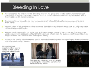 Bleeding In Love
 As we reached the end of our film ‘Bleeding In Love’, my group and I had a better understanding of
how to edit to a more advanced program. Final cut pro enabled us to edit to a higher degree, which
then made our film more interesting.
 Compared to our first prelim we now knew programs that could help us to make our opening scene
even better.
 When it came to equipment we were also more confident to try different things such as using a tripod at
different heights and angles.
 We used a microphone for our voice over which was spoken by one of the characters. The reason we
used a voiceover is because we found that it was more effective on the audience as they could get an
insight on what the character was thinking and feeling.
 In one of the scenes we hand held a light so that we could manipulate the lightning by making it dimmer
and brighter at certain scenes.
As we were more
experienced we used a
variety of shots such as
using pan for this scene.
Filters were very convenient for us as it allowed
us to change the colour of the scene for when
the character had illusions.
 