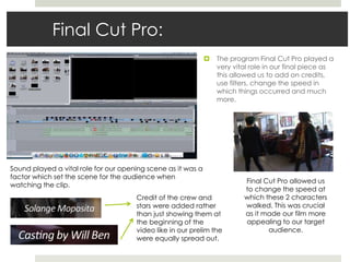 Final Cut Pro:
 The program Final Cut Pro played a
very vital role in our final piece as
this allowed us to add on credits,
use filters, change the speed in
which things occurred and much
more.
Final Cut Pro allowed us
to change the speed at
which these 2 characters
walked. This was crucial
as it made our film more
appealing to our target
audience.
Credit of the crew and
stars were added rather
than just showing them at
the beginning of the
video like in our prelim the
were equally spread out.
Sound played a vital role for our opening scene as it was a
factor which set the scene for the audience when
watching the clip.
 