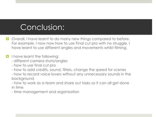 Conclusion:
 Overall, I have learnt to do many new things compared to before.
For example, I now now how to use Final cut pro with no struggle, I
have learnt to use different angles and movements whilst filming.
 I have learnt the following:
- different camera shots/angles
- how to use final cut pro
- how to add credits, sound, filters, change the speed for scenes
- how to record voice lovers without any unnecessary sounds in the
background
- how to work as a team and share out tasks so it can all get done
in time
- time management and organisation
 