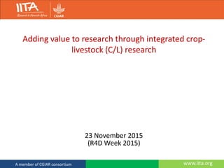 www.iita.orgA member of CGIAR consortium
Adding value to research through integrated crop-
livestock (C/L) research
23 November 2015
(R4D Week 2015)
 