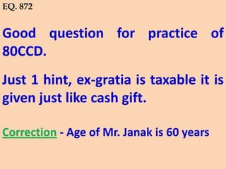 Good question for practice of
80CCD.
Just 1 hint, ex-gratia is taxable it is
given just like cash gift.
Correction - Age of Mr. Janak is 60 years
EQ. 872
 