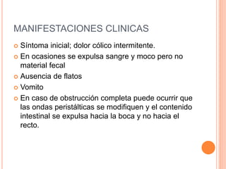 MANIFESTACIONES CLINICAS
 Síntoma inicial; dolor cólico intermitente.
 En ocasiones se expulsa sangre y moco pero no
material fecal
 Ausencia de flatos
 Vomito
 En caso de obstrucción completa puede ocurrir que
las ondas peristálticas se modifiquen y el contenido
intestinal se expulsa hacia la boca y no hacia el
recto.
 