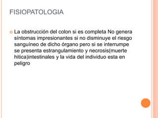 FISIOPATOLOGIA
 La obstrucción del colon si es completa No genera
síntomas impresionantes si no disminuye el riesgo
sanguíneo de dicho órgano pero si se interrumpe
se presenta estrangulamiento y necrosis(muerte
hitica)intestinales y la vida del individuo esta en
peligro
 