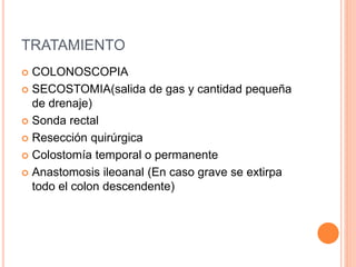 TRATAMIENTO
 COLONOSCOPIA
 SECOSTOMIA(salida de gas y cantidad pequeña
de drenaje)
 Sonda rectal
 Resección quirúrgica
 Colostomía temporal o permanente
 Anastomosis ileoanal (En caso grave se extirpa
todo el colon descendente)
 