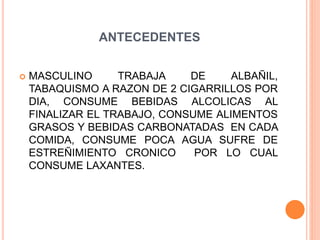 ANTECEDENTES
 MASCULINO TRABAJA DE ALBAÑIL,
TABAQUISMO A RAZON DE 2 CIGARRILLOS POR
DIA, CONSUME BEBIDAS ALCOLICAS AL
FINALIZAR EL TRABAJO, CONSUME ALIMENTOS
GRASOS Y BEBIDAS CARBONATADAS EN CADA
COMIDA, CONSUME POCA AGUA SUFRE DE
ESTREÑIMIENTO CRONICO POR LO CUAL
CONSUME LAXANTES.
 