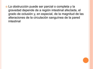  La obstrucción puede ser parcial o completa y la
gravedad depende de a región intestinal afectada, el
grado de oclusión y, en especial, de la magnitud de las
alteraciones de la circulación sanguínea de la pared
intestinal
 