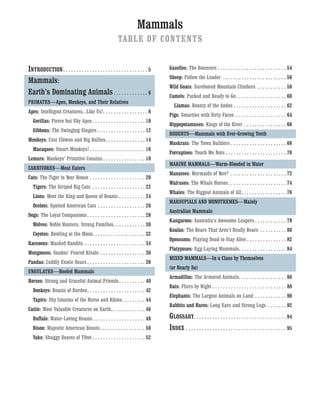 Mammals
TABLE OF CONTENTS
INTRODUCTION. . . . . . . . . . . . . . . . . . . . . . . . . . . . . . . . 5
Mammals:
Earth’s Dominating Animals. . . . . . . . . . . . . 6
PRIMATES—Apes, Monkeys, and Their Relatives
Apes: Intelligent Creatures...Like Us!. . . . . . . . . . . . . . . . . 8
Gorillas: Fierce but Shy Apes . . . . . . . . . . . . . . . . . . . . 10
Gibbons: The Swinging Singers . . . . . . . . . . . . . . . . . . 12
Monkeys: Cute Clowns and Big Bullies. . . . . . . . . . . . . . . 14
Macaques: Smart Monkeys! . . . . . . . . . . . . . . . . . . . . . 16
Lemurs: Monkeys’ Primitive Cousins . . . . . . . . . . . . . . . . 18
CARNIVORES—Meat Eaters
Cats: The Tiger in Your House . . . . . . . . . . . . . . . . . . . . . 20
Tigers: The Striped Big Cats . . . . . . . . . . . . . . . . . . . . 22
Lions: Meet the King and Queen of Beasts . . . . . . . . . . 24
Ocelots: Spotted American Cats . . . . . . . . . . . . . . . . . . 26
Dogs: The Loyal Companions. . . . . . . . . . . . . . . . . . . . . . 28
Wolves: Noble Hunters, Strong Families. . . . . . . . . . . . 30
Coyotes: Howling at the Moon. . . . . . . . . . . . . . . . . . . . 32
Raccoons: Masked Bandits . . . . . . . . . . . . . . . . . . . . . . . 34
Mongooses: Snakes’ Feared Rivals . . . . . . . . . . . . . . . . . 36
Pandas: Cuddly Exotic Bears. . . . . . . . . . . . . . . . . . . . . . 38
UNGULATES—Hoofed Mammals
Horses: Strong and Graceful Animal Friends. . . . . . . . . . 40
Donkeys: Beasts of Burden. . . . . . . . . . . . . . . . . . . . . . 42
Tapirs: Shy Cousins of the Horse and Rhino. . . . . . . . . 44
Cattle: Most Valuable Creatures on Earth. . . . . . . . . . . . . 46
Buffalo: Water-Loving Beasts. . . . . . . . . . . . . . . . . . . . 48
Bison: Majestic American Beasts. . . . . . . . . . . . . . . . . 50
Yaks: Shaggy Beasts of Tibet . . . . . . . . . . . . . . . . . . . . 52
Gazelles: The Bouncers . . . . . . . . . . . . . . . . . . . . . . . . . . 54
Sheep: Follow the Leader . . . . . . . . . . . . . . . . . . . . . . . . 56
Wild Goats: Surefooted Mountain Climbers . . . . . . . . . . . 58
Camels: Packed and Ready to Go . . . . . . . . . . . . . . . . . . . 60
Llamas: Bounty of the Andes . . . . . . . . . . . . . . . . . . . . 62
Pigs: Smarties with Dirty Faces . . . . . . . . . . . . . . . . . . . 64
Hippopotamuses: Kings of the River . . . . . . . . . . . . . . . . 66
RODENTS—Mammals with Ever-Growing Teeth
Muskrats: The Town Builders . . . . . . . . . . . . . . . . . . . . . 68
Porcupines: Touch Me Nots . . . . . . . . . . . . . . . . . . . . . . . 70
MARINE MAMMALS—Warm-Blooded in Water
Manatees: Mermaids of Yore? . . . . . . . . . . . . . . . . . . . . . 72
Walruses: The Whale Horses. . . . . . . . . . . . . . . . . . . . . . 74
Whales: The Biggest Animals of All. . . . . . . . . . . . . . . . . 76
MARSUPIALS AND MONOTREMES—Mainly
Australian Mammals
Kangaroos: Australia’s Awesome Leapers . . . . . . . . . . . . 78
Koalas: The Bears That Aren’t Really Bears . . . . . . . . . . 80
Opossums: Playing Dead to Stay Alive . . . . . . . . . . . . . . . 82
Platypuses: Egg-Laying Mammals. . . . . . . . . . . . . . . . . . 84
MIXED MAMMALS—In a Class by Themselves
(or Nearly So)
Armadillos: The Armored Animals. . . . . . . . . . . . . . . . . . 86
Bats: Fliers by Night . . . . . . . . . . . . . . . . . . . . . . . . . . . . 88
Elephants: The Largest Animals on Land . . . . . . . . . . . . 90
Rabbits and Hares: Long Ears and Strong Legs . . . . . . . 92
GLOSSARY. . . . . . . . . . . . . . . . . . . . . . . . . . . . . . . . . . . 94
INDEX . . . . . . . . . . . . . . . . . . . . . . . . . . . . . . . . . . . . . . 95
 
