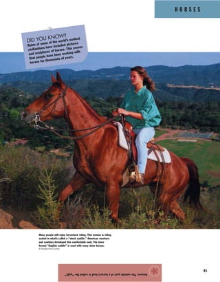 H O R S E S
41
Answer:Theoutsidepartofahorse’shoofiscalledthe“wall.”
★
Many people still enjoy horseback riding. This woman is riding
seated in what’s called a “stock saddle.” American ranchers
and cowboys developed this comfortable seat. The more
formal “English saddle” is used with many show horses.
© Royalty-Free/Corbis
DID YOU KNOW?
Ruins of some of the world’s earliest
civilizations have included pictures
and sculptures of horses. This proves
that people have been working with
horses for thousands of years.
 