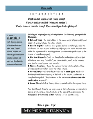 Mammals
MY FIRST BRITANNICA
Have a great trip!
In Volume 12,
Mammals,
you’ll discover answers
to these questions and
many more. Through
pictures, articles, and
fun facts, you’ll encounter
amazing animals and
learn how their habitats
have changed over time.
I N T R O D U C T I O N
What kind of bears aren’t really bears?
Why are donkeys called “beasts of burden”?
What’s inside a camel’s hump? Where would you find a platypus?
To help you on your journey, we’ve provided the following guideposts in
Mammals:
■ Subject Tabs—The colored box in the upper corner of each right-hand
page will quickly tell you the article subject.
■ Search Lights—Try these mini-quizzes before and after you read the
article and see how much—and how quickly—you can learn. You can even
make this a game with a reading partner. (Answers are upside down at the
bottom of one of the pages.)
■ Did You Know?—Check out these fun facts about the article subject.
With these surprising “factoids,” you can entertain your friends, impress
your teachers, and amaze your parents.
■ Picture Captions—Read the captions that go with the photos. They
provide useful information about the article subject.
■ Vocabulary—New or difficult words are in bold type. You’ll find
them explained in the Glossary at the back of this volume. And there’s a
complete listing of all Glossary terms in the set in the Reference Guide
and Index, Volume 13.
■ Learn More!—Follow these pointers to related articles throughout the set.
And don’t forget: If you’re not sure where to start, where you saw something
before, or where to go next, the Index at the back of this volume and the
Reference Guide and Index (Volume 13) will point the way.
 