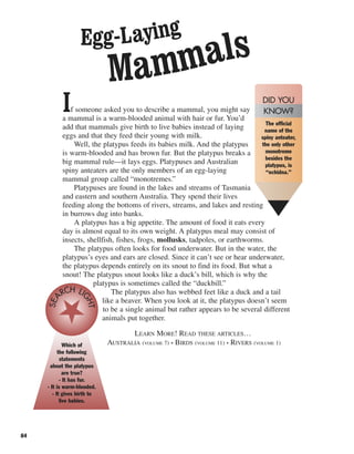 84
If someone asked you to describe a mammal, you might say
a mammal is a warm-blooded animal with hair or fur. You’d
add that mammals give birth to live babies instead of laying
eggs and that they feed their young with milk.
Well, the platypus feeds its babies milk. And the platypus
is warm-blooded and has brown fur. But the platypus breaks a
big mammal rule—it lays eggs. Platypuses and Australian
spiny anteaters are the only members of an egg-laying
mammal group called “monotremes.”
Platypuses are found in the lakes and streams of Tasmania
and eastern and southern Australia. They spend their lives
feeding along the bottoms of rivers, streams, and lakes and resting
in burrows dug into banks.
A platypus has a big appetite. The amount of food it eats every
day is almost equal to its own weight. A platypus meal may consist of
insects, shellfish, fishes, frogs, mollusks, tadpoles, or earthworms.
The platypus often looks for food underwater. But in the water, the
platypus’s eyes and ears are closed. Since it can’t see or hear underwater,
the platypus depends entirely on its snout to find its food. But what a
snout! The platypus snout looks like a duck’s bill, which is why the
platypus is sometimes called the “duckbill.”
The platypus also has webbed feet like a duck and a tail
like a beaver. When you look at it, the platypus doesn’t seem
to be a single animal but rather appears to be several different
animals put together.
LEARN MORE! READ THESE ARTICLES…
AUSTRALIA (VOLUME 7) • BIRDS (VOLUME 11) • RIVERS (VOLUME 1)
Egg-Laying
Mammals
The official
name of the
spiny anteater,
the only other
monotreme
besides the
platypus, is
“echidna.”
DID YOU
KNOW?
Which of
the following
statements
about the platypus
are true?
- It has fur.
- It is warm-blooded.
- It gives birth to
live babies.
SEA
RCH LI
GHT
 
