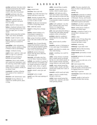 94
acrobat performer who does tricks
and physical programs that require
strength, balance, and body
control, often above the ground
aerialist performer who does
tricks and feats above the ground
or in the air
aggressive openly hostile or
tending to approach with great
force or energy
antics playful or funny actions
baleen a hardened substance from
2 to 12 feet long found in two rows
along the upper jaws of certain
whales
bovine animal group that includes
cattle, oxen, bison, and buffalo
burden weight or load to carry
burrow deep hole or tunnel made
in the ground by an animal for
shelter
camouflage colors and patterns
that allow a person, animal, or thing
to blend in with its surroundings
canopy overhead covering
captive (noun: captivity) taken and
held in a cage or as a prisoner
channel narrow passageway
between two areas of water
corkscrew device with a handle
and a spiral-twist metal piece, used
for removing certain bottle stoppers
crest (adjective: crested) standing
clump of fur or feathers, usually on
an animal’s head
crossbreed to produce offspring
from parents of two varieties or
species
domestic (verb: domesticate) tame
dominant having influence or
control over another person, place,
or thing
dual two
dung animal waste
ferocious fierce and wild
forefoot one of the front feet of an
animal with four or more feet
gland structure in animals that
produces special substances, such
as sweat or saliva or milk
habitat the physical environment
in which a living thing dwells
hare rabbit-like animal
import to bring from a foreign
place
instinct natural tendency of a
living thing to respond in a
particular way to a situation
litter group of newborn animals
born to the same mother at the same
time
mammal class of warm-blooded
animals that feed their young with
milk from special mammary glands,
have an internal backbone, and are
more or less covered with hair
medieval period in European
history from the 5th to about the
14th century AD
moccasin soft leather shoe first
worn by Native American Indians
mollusk any member of a group of
animals that have no backbone and
are usually enclosed in a shell (for
example, snails, clams, or squids)
mussel kind of mollusk (shellfish)
muzzle animal’s snout (jaw and
nose)
nocturnal active at night
nostril one of the outer openings of
the nose
oddity unusual thing or quality
parasite creature that lives on
another, which it usually injures
plateau wide land area with a
fairly level surface raised sharply
above the land on at least one side
polio serious disease that may kill
or permanently weaken or paralyze
its victims
pollen (verb: pollinate) very fine
dusty substance that comes from
flowers; it is important in
reproduction of other plants
polo team sport played by hitting a
wooden ball with mallets through
goalposts while on horseback
predator (adjective: predatory)
animal that lives by eating other
animals
prey animal eaten by another
animal
primitive ancient, or belonging to
a very early stage of development
prowl creep about in a sneaky way,
often while hunting
pygmy something very small for
its kind
rabies serious disease of animals
that is usually passed on through
the bite of a sick (rabid) animal; its
effects include extreme salivation,
strange behavior, and usually death
reptile major animal group that
includes snakes, lizards, and other
animals that usually have scales or
bony plates
research careful search and study
roam to travel or wander freely
through a wide area
rodent major animal group that
includes mice, squirrels, and other
small gnawing animals
rudder flat piece attached to the
back of a boat or ship and used for
steering
sacred holy
Scandinavia peninsula in northern
Europe that includes the countries
of Denmark, Norway, and Sweden
sedge plant group found in marshes
and related to grasses and rushes
semidesert area that is much like
a desert but has more rainfall
shears cutting device similar to
scissors but usually larger
shortage a situation of need, or an
amount that is missing or isn’t
enough
solitary alone
species group of living things that
have certain characteristics in
common and share a name
stationary unmoving
submerge to put under water
tapered little by little becoming
smaller toward one end
temperament personality or usual
mood
territorial protective of a territory
or home area
tolerate to put up with; also, to be
able to survive
tuft short mound of fur
tusk long tooth that overhangs
when the mouth is closed and serves
for digging food or as a weapon
vast huge or spacious
veterinarian doctor who takes care
of animals
weaned capable of and used to
eating food rather than nursing
G L O S S A R Y
© Wes Thompson/Corbis
 